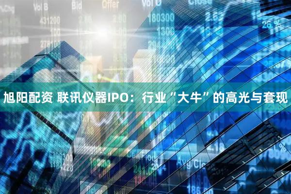 旭阳配资 联讯仪器IPO：行业“大牛”的高光与套现