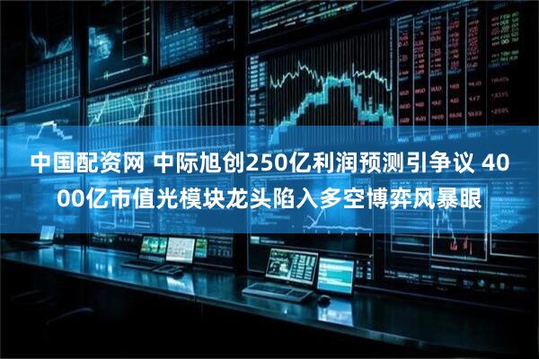 中国配资网 中际旭创250亿利润预测引争议 4000亿市值光模块龙头陷入多空博弈风暴眼