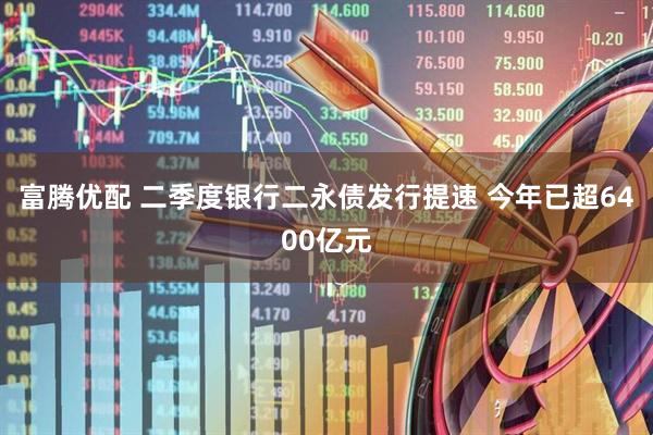 富腾优配 二季度银行二永债发行提速 今年已超6400亿元
