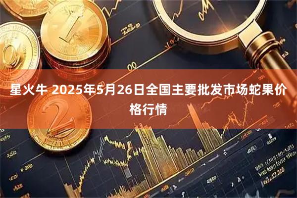 星火牛 2025年5月26日全国主要批发市场蛇果价格行情