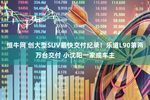 恒牛网 创大型SUV最快交付纪录！乐道L90第两万台交付 小沈阳一家成车主