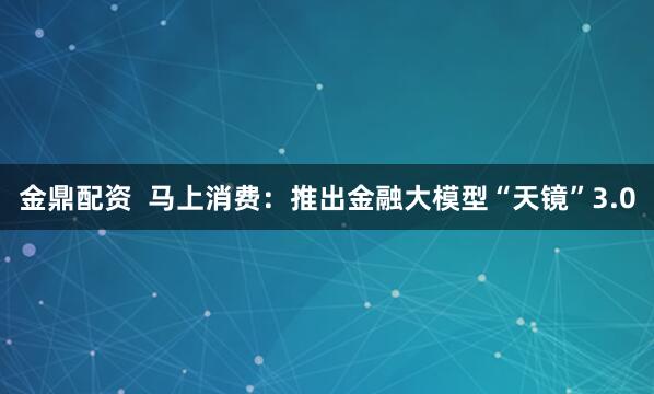 金鼎配资  马上消费：推出金融大模型“天镜”3.0