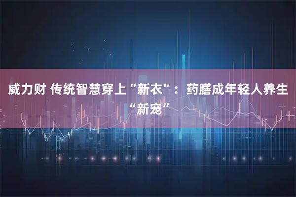 威力财 传统智慧穿上“新衣”：药膳成年轻人养生“新宠”