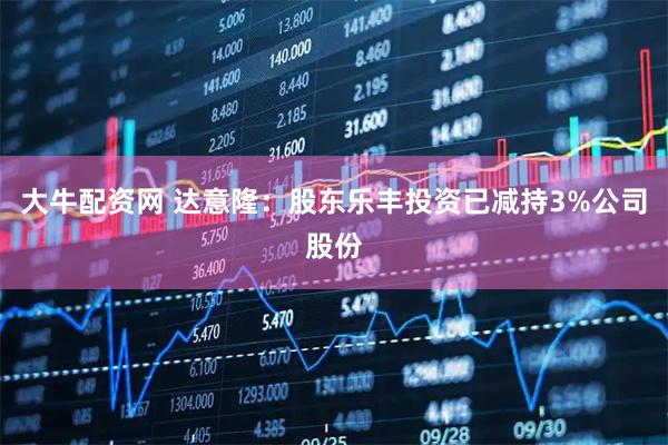 大牛配资网 达意隆：股东乐丰投资已减持3%公司股份