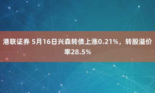 港联证券 5月16日兴森转债上涨0.21%，转股溢价率28.5%