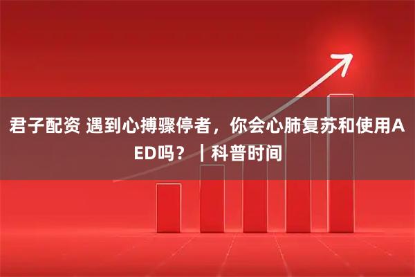 君子配资 遇到心搏骤停者，你会心肺复苏和使用AED吗？｜科普时间