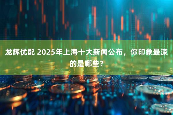 龙辉优配 2025年上海十大新闻公布，你印象最深的是哪些？