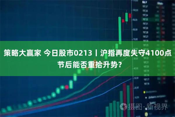 策略大赢家 今日股市0213丨沪指再度失守4100点  节后能否重拾升势？