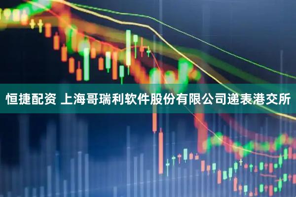 恒捷配资 上海哥瑞利软件股份有限公司递表港交所