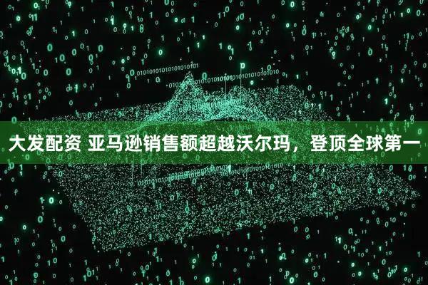 大发配资 亚马逊销售额超越沃尔玛，登顶全球第一