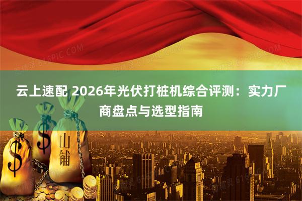 云上速配 2026年光伏打桩机综合评测：实力厂商盘点与选型指南