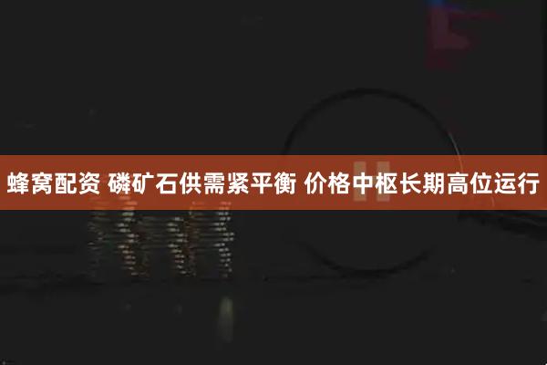蜂窝配资 磷矿石供需紧平衡 价格中枢长期高位运行