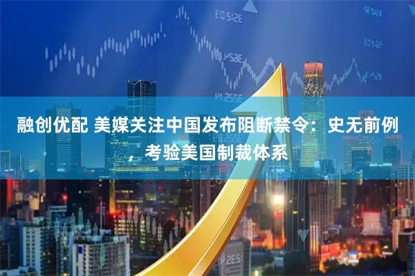 融创优配 美媒关注中国发布阻断禁令：史无前例，考验美国制裁体系
